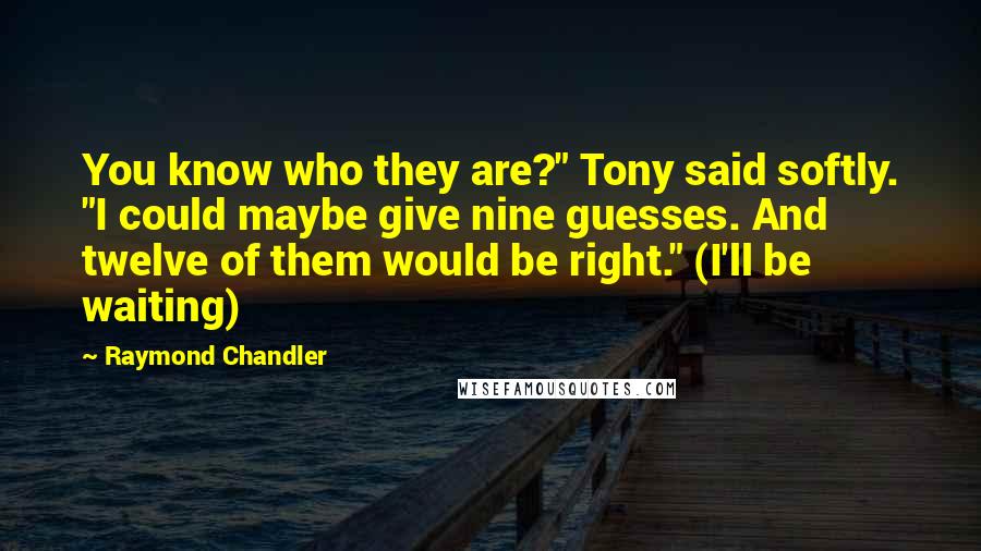 Raymond Chandler Quotes: You know who they are?" Tony said softly. "I could maybe give nine guesses. And twelve of them would be right." (I'll be waiting)