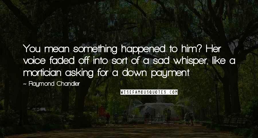 Raymond Chandler Quotes: You mean something happened to him? Her voice faded off into sort of a sad whisper, like a mortician asking for a down payment.