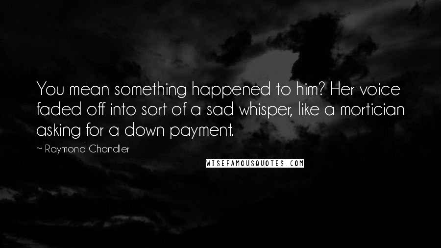 Raymond Chandler Quotes: You mean something happened to him? Her voice faded off into sort of a sad whisper, like a mortician asking for a down payment.