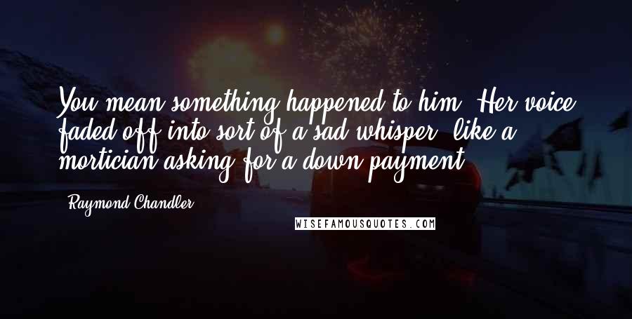 Raymond Chandler Quotes: You mean something happened to him? Her voice faded off into sort of a sad whisper, like a mortician asking for a down payment.