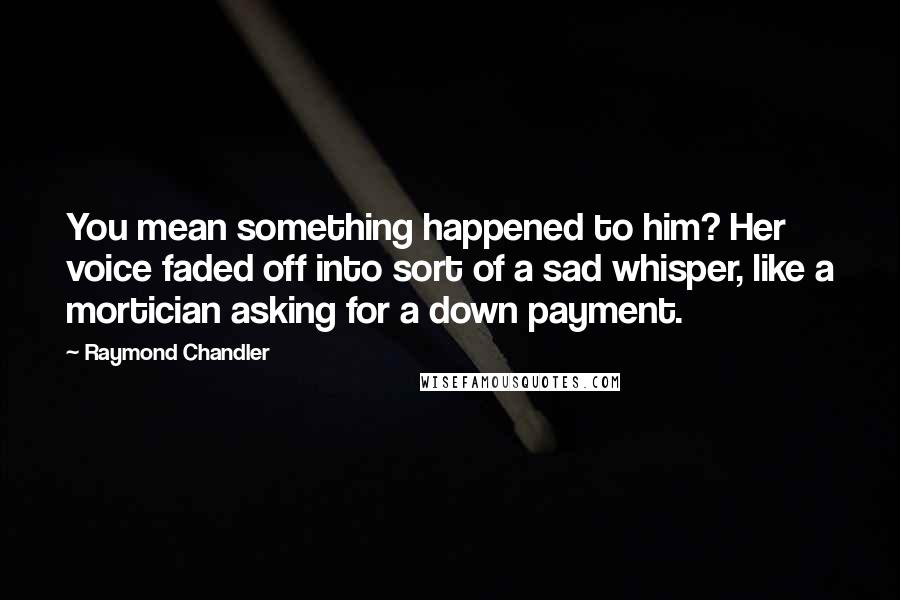 Raymond Chandler Quotes: You mean something happened to him? Her voice faded off into sort of a sad whisper, like a mortician asking for a down payment.