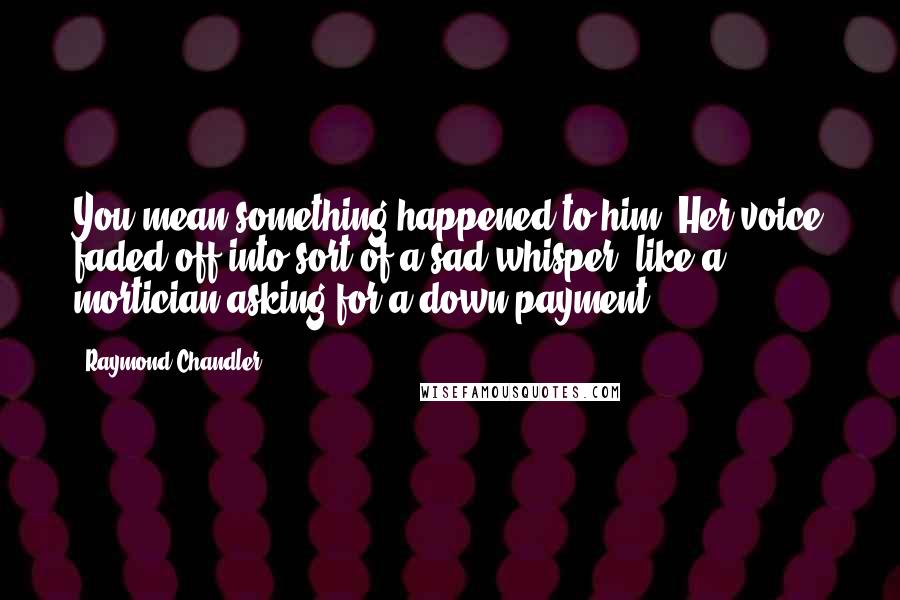 Raymond Chandler Quotes: You mean something happened to him? Her voice faded off into sort of a sad whisper, like a mortician asking for a down payment.