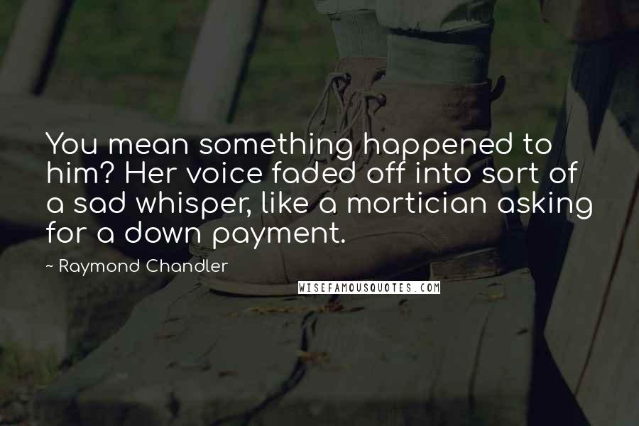 Raymond Chandler Quotes: You mean something happened to him? Her voice faded off into sort of a sad whisper, like a mortician asking for a down payment.