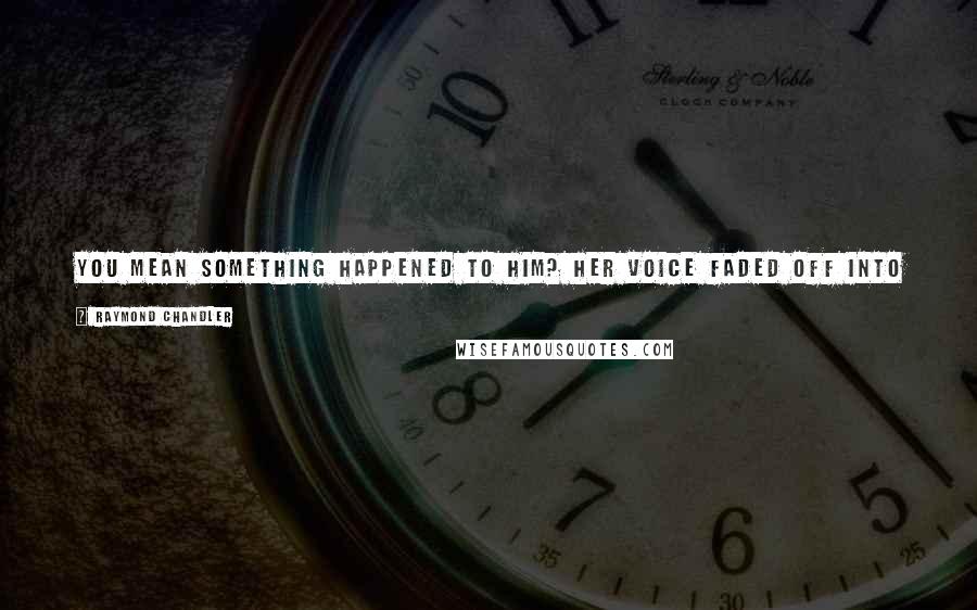 Raymond Chandler Quotes: You mean something happened to him? Her voice faded off into sort of a sad whisper, like a mortician asking for a down payment.