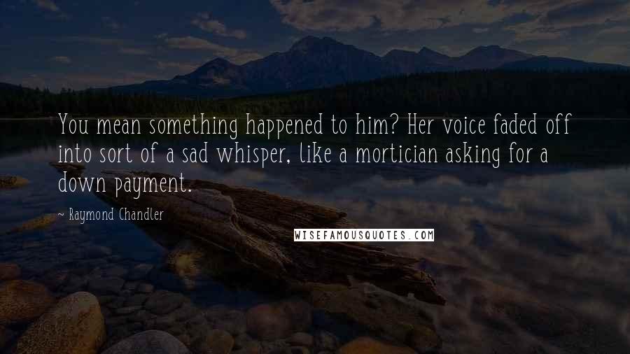 Raymond Chandler Quotes: You mean something happened to him? Her voice faded off into sort of a sad whisper, like a mortician asking for a down payment.