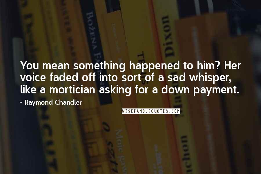 Raymond Chandler Quotes: You mean something happened to him? Her voice faded off into sort of a sad whisper, like a mortician asking for a down payment.