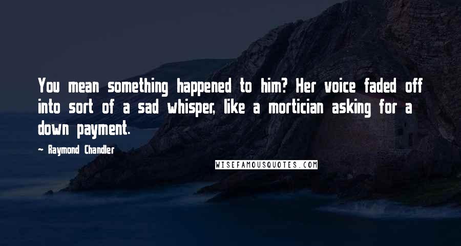 Raymond Chandler Quotes: You mean something happened to him? Her voice faded off into sort of a sad whisper, like a mortician asking for a down payment.