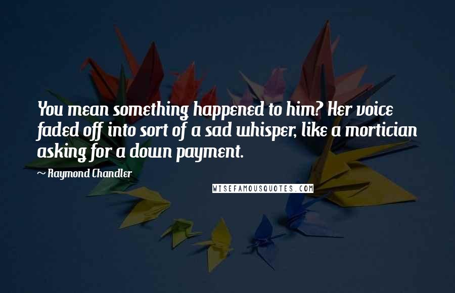 Raymond Chandler Quotes: You mean something happened to him? Her voice faded off into sort of a sad whisper, like a mortician asking for a down payment.