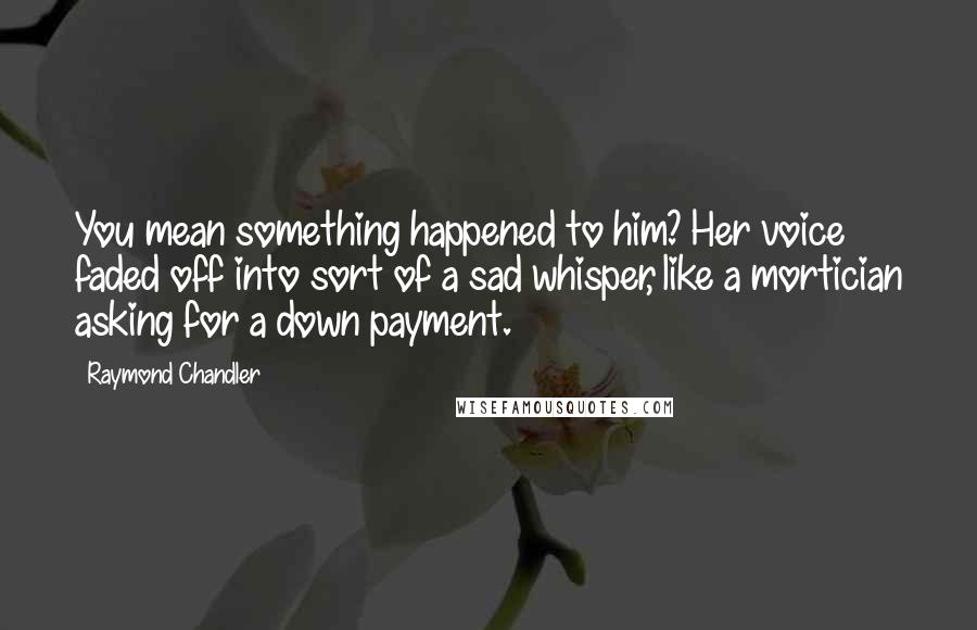 Raymond Chandler Quotes: You mean something happened to him? Her voice faded off into sort of a sad whisper, like a mortician asking for a down payment.