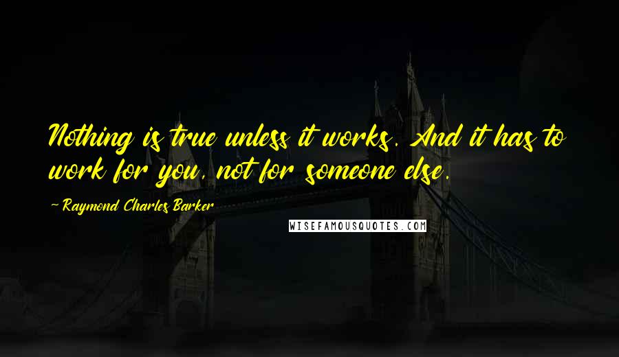 Raymond Charles Barker Quotes: Nothing is true unless it works. And it has to work for you, not for someone else.