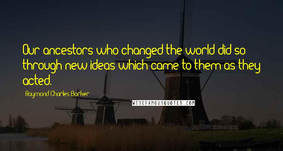 Raymond Charles Barker Quotes: Our ancestors who changed the world did so through new ideas which came to them as they acted.