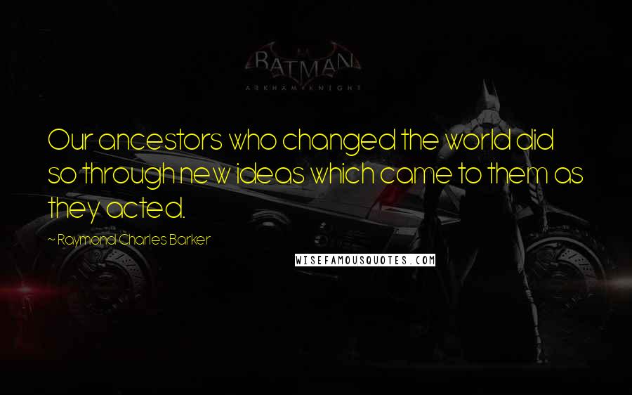 Raymond Charles Barker Quotes: Our ancestors who changed the world did so through new ideas which came to them as they acted.