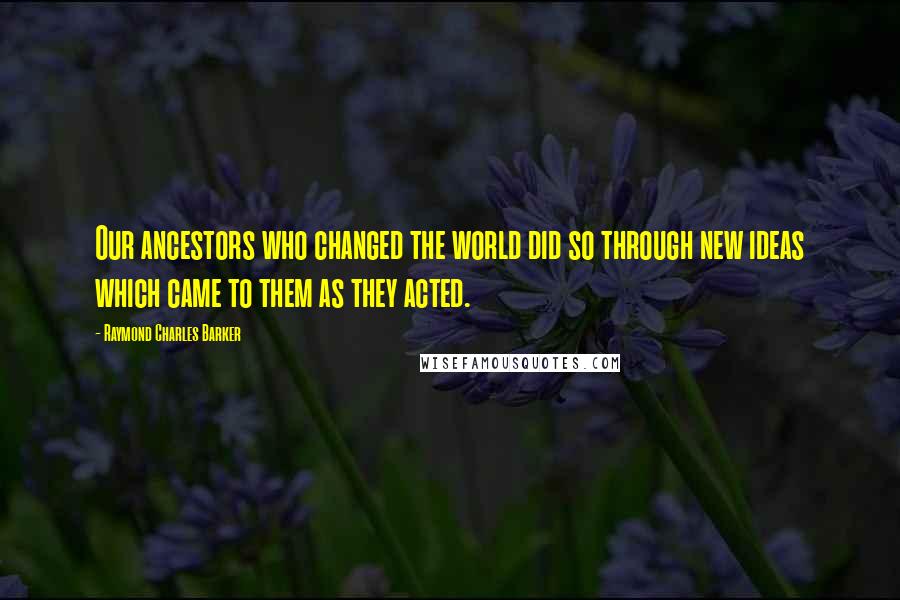 Raymond Charles Barker Quotes: Our ancestors who changed the world did so through new ideas which came to them as they acted.