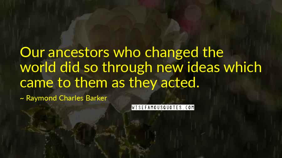 Raymond Charles Barker Quotes: Our ancestors who changed the world did so through new ideas which came to them as they acted.
