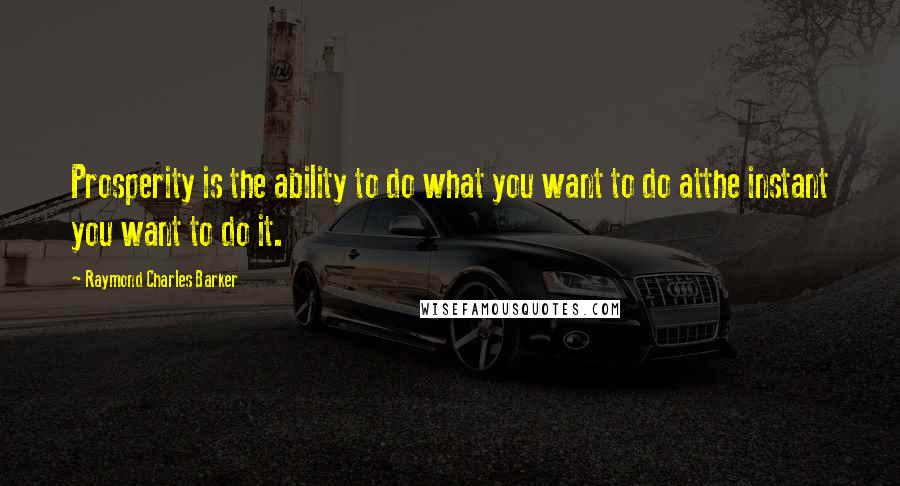 Raymond Charles Barker Quotes: Prosperity is the ability to do what you want to do atthe instant you want to do it.