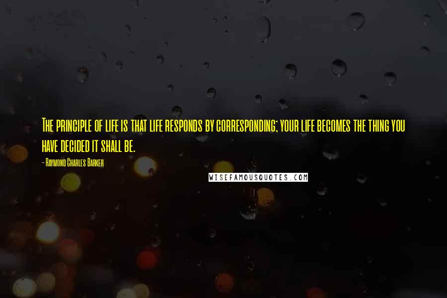 Raymond Charles Barker Quotes: The principle of life is that life responds by corresponding; your life becomes the thing you have decided it shall be.