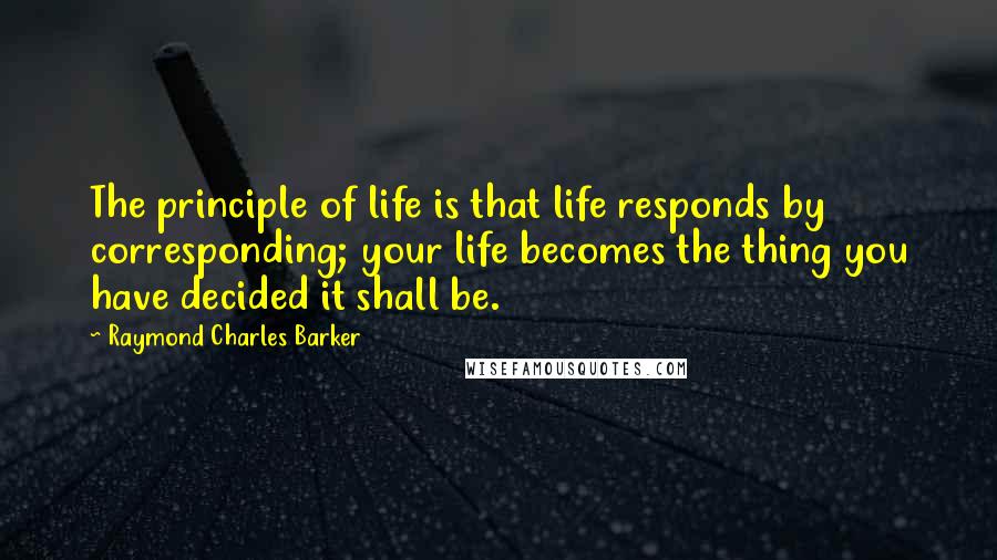 Raymond Charles Barker Quotes: The principle of life is that life responds by corresponding; your life becomes the thing you have decided it shall be.