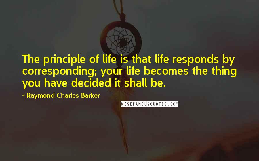Raymond Charles Barker Quotes: The principle of life is that life responds by corresponding; your life becomes the thing you have decided it shall be.