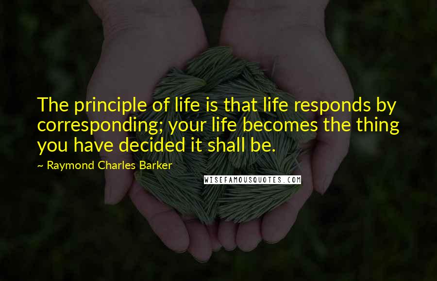 Raymond Charles Barker Quotes: The principle of life is that life responds by corresponding; your life becomes the thing you have decided it shall be.