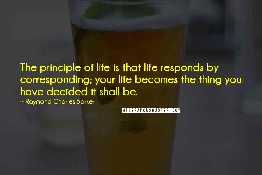 Raymond Charles Barker Quotes: The principle of life is that life responds by corresponding; your life becomes the thing you have decided it shall be.