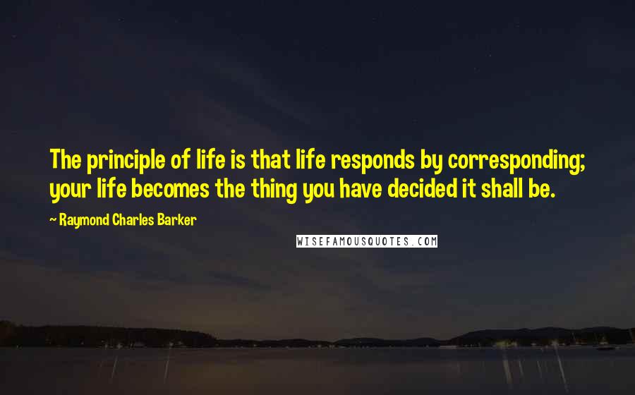 Raymond Charles Barker Quotes: The principle of life is that life responds by corresponding; your life becomes the thing you have decided it shall be.