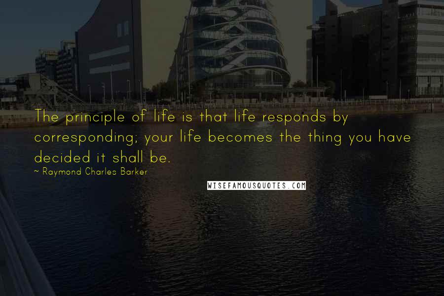Raymond Charles Barker Quotes: The principle of life is that life responds by corresponding; your life becomes the thing you have decided it shall be.