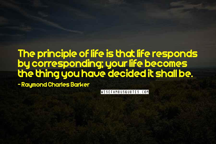 Raymond Charles Barker Quotes: The principle of life is that life responds by corresponding; your life becomes the thing you have decided it shall be.