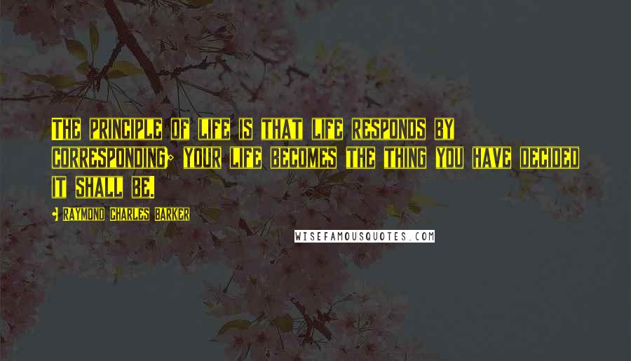 Raymond Charles Barker Quotes: The principle of life is that life responds by corresponding; your life becomes the thing you have decided it shall be.
