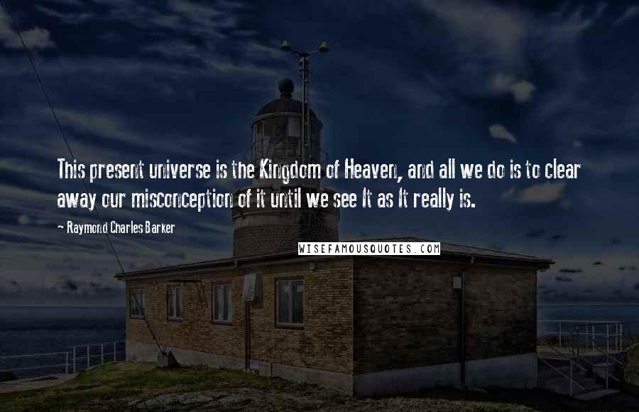 Raymond Charles Barker Quotes: This present universe is the Kingdom of Heaven, and all we do is to clear away our misconception of it until we see It as It really is.