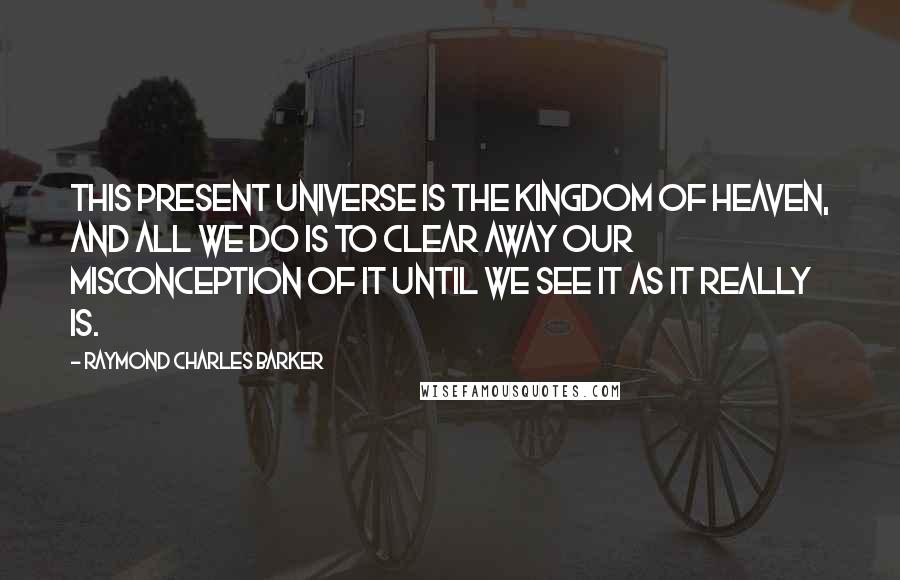 Raymond Charles Barker Quotes: This present universe is the Kingdom of Heaven, and all we do is to clear away our misconception of it until we see It as It really is.