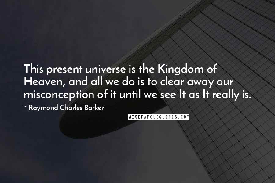 Raymond Charles Barker Quotes: This present universe is the Kingdom of Heaven, and all we do is to clear away our misconception of it until we see It as It really is.