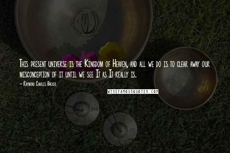 Raymond Charles Barker Quotes: This present universe is the Kingdom of Heaven, and all we do is to clear away our misconception of it until we see It as It really is.