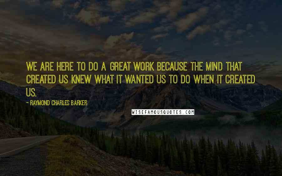Raymond Charles Barker Quotes: We are here to do a great work because the mind that created us knew what it wanted us to do when it created us.