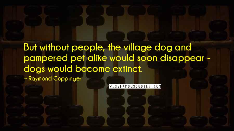 Raymond Coppinger Quotes: But without people, the village dog and pampered pet alike would soon disappear - dogs would become extinct.