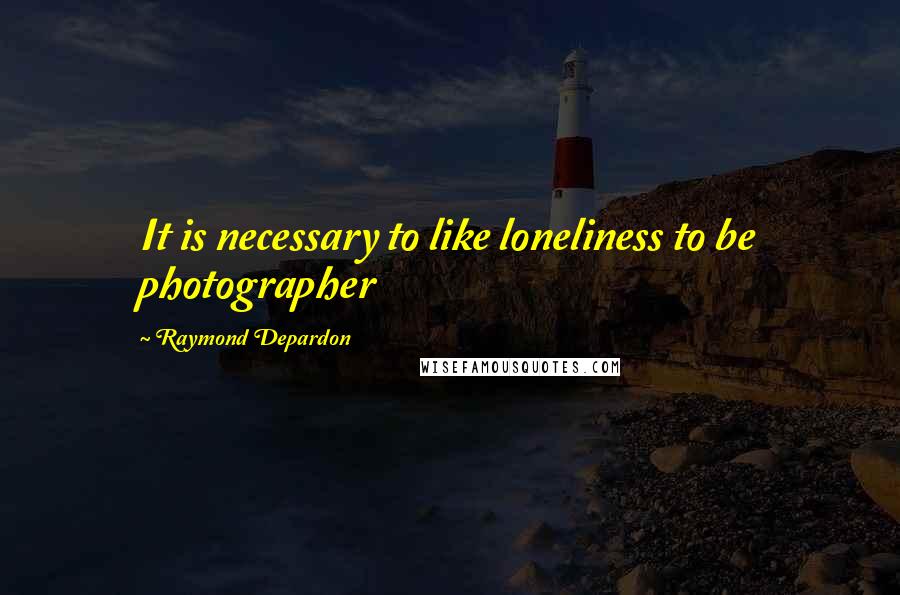 Raymond Depardon Quotes: It is necessary to like loneliness to be photographer