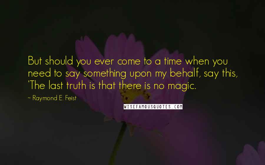 Raymond E. Feist Quotes: But should you ever come to a time when you need to say something upon my behalf, say this, 'The last truth is that there is no magic.