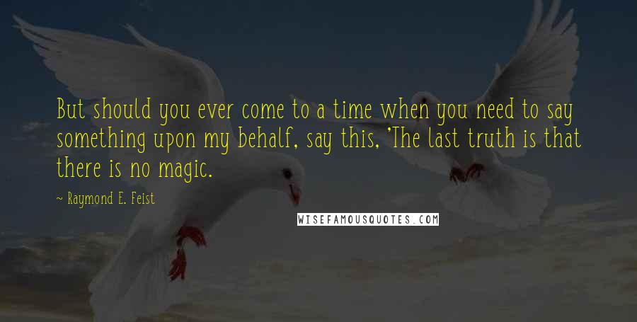 Raymond E. Feist Quotes: But should you ever come to a time when you need to say something upon my behalf, say this, 'The last truth is that there is no magic.