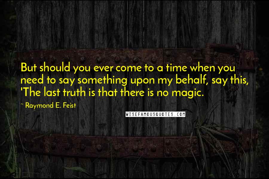 Raymond E. Feist Quotes: But should you ever come to a time when you need to say something upon my behalf, say this, 'The last truth is that there is no magic.