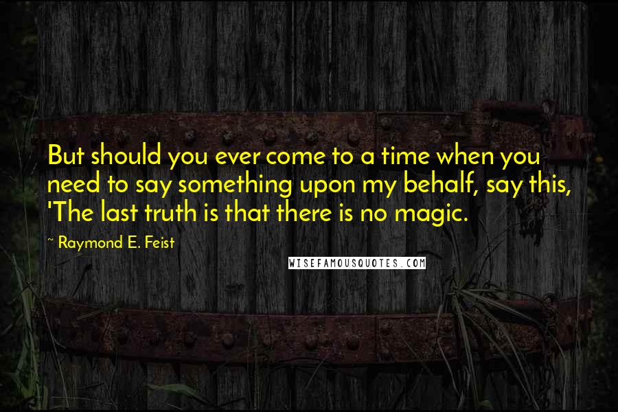 Raymond E. Feist Quotes: But should you ever come to a time when you need to say something upon my behalf, say this, 'The last truth is that there is no magic.