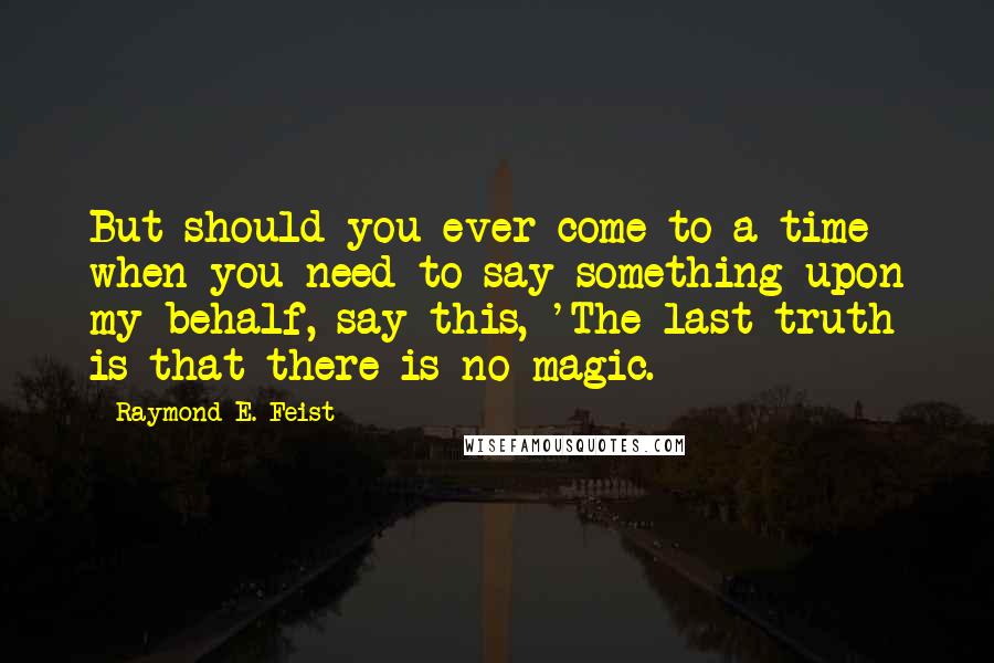 Raymond E. Feist Quotes: But should you ever come to a time when you need to say something upon my behalf, say this, 'The last truth is that there is no magic.