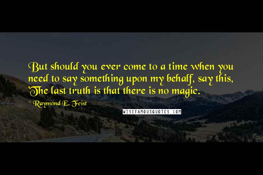 Raymond E. Feist Quotes: But should you ever come to a time when you need to say something upon my behalf, say this, 'The last truth is that there is no magic.