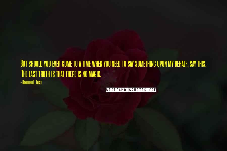 Raymond E. Feist Quotes: But should you ever come to a time when you need to say something upon my behalf, say this, 'The last truth is that there is no magic.