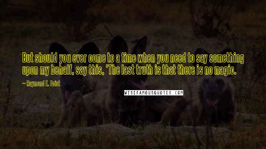 Raymond E. Feist Quotes: But should you ever come to a time when you need to say something upon my behalf, say this, 'The last truth is that there is no magic.