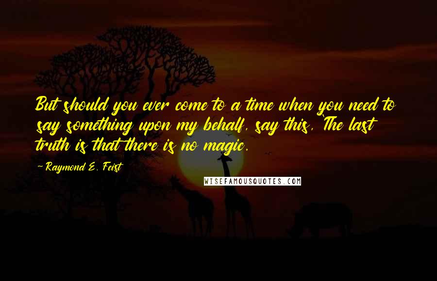 Raymond E. Feist Quotes: But should you ever come to a time when you need to say something upon my behalf, say this, 'The last truth is that there is no magic.