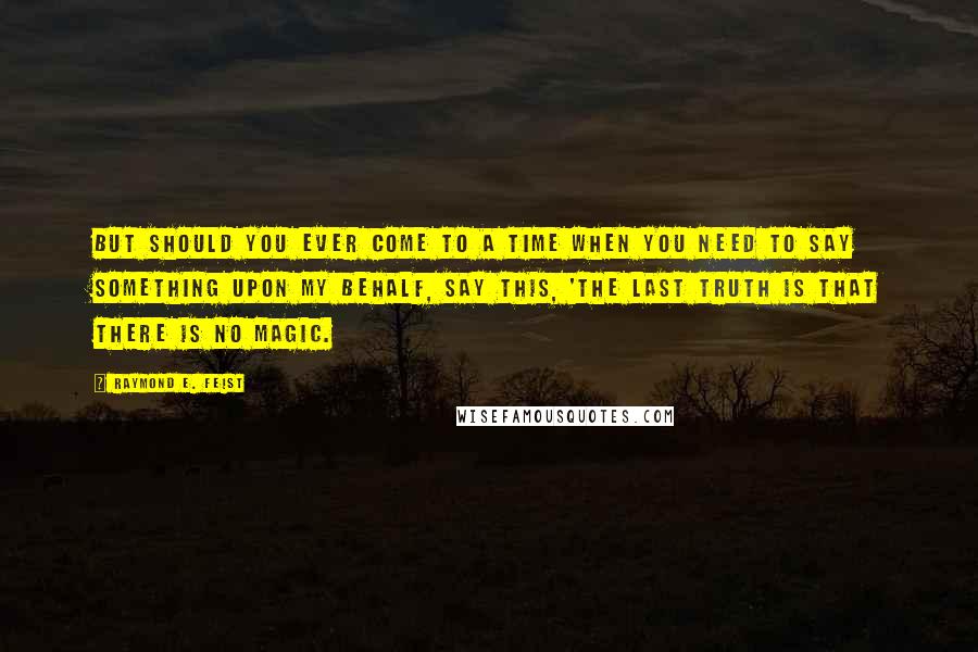 Raymond E. Feist Quotes: But should you ever come to a time when you need to say something upon my behalf, say this, 'The last truth is that there is no magic.