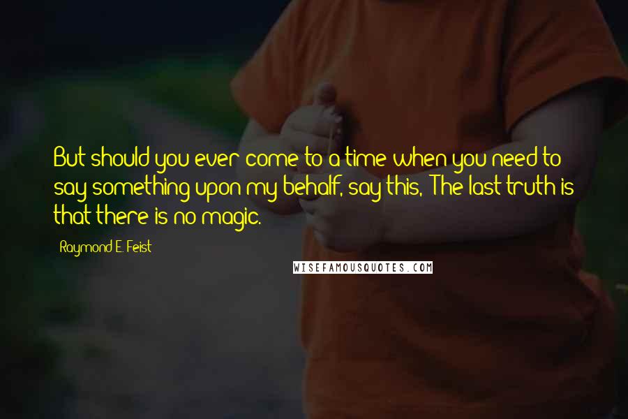 Raymond E. Feist Quotes: But should you ever come to a time when you need to say something upon my behalf, say this, 'The last truth is that there is no magic.