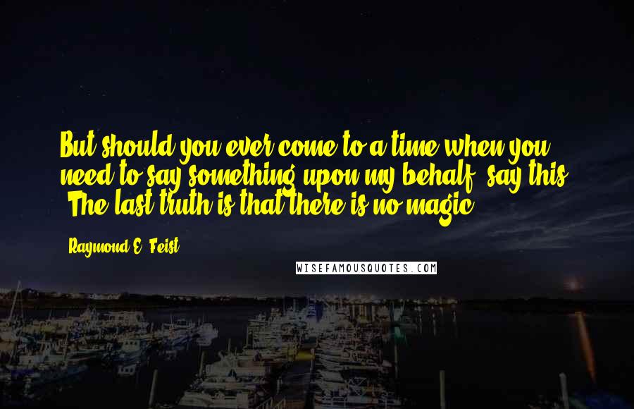 Raymond E. Feist Quotes: But should you ever come to a time when you need to say something upon my behalf, say this, 'The last truth is that there is no magic.