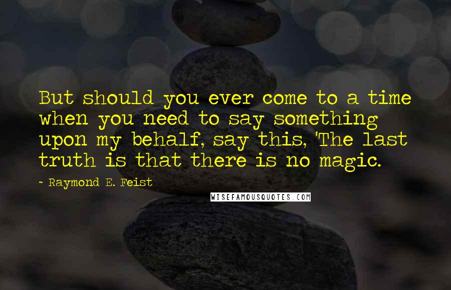 Raymond E. Feist Quotes: But should you ever come to a time when you need to say something upon my behalf, say this, 'The last truth is that there is no magic.