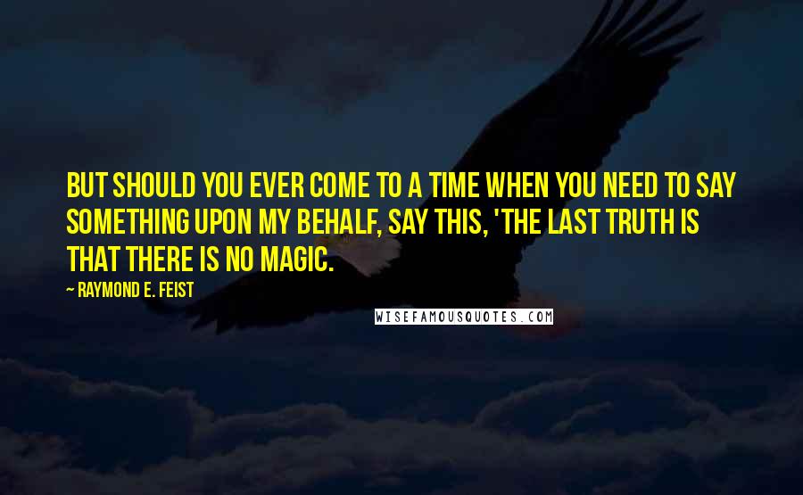 Raymond E. Feist Quotes: But should you ever come to a time when you need to say something upon my behalf, say this, 'The last truth is that there is no magic.