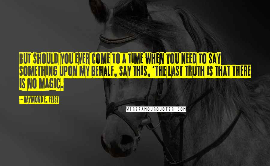 Raymond E. Feist Quotes: But should you ever come to a time when you need to say something upon my behalf, say this, 'The last truth is that there is no magic.